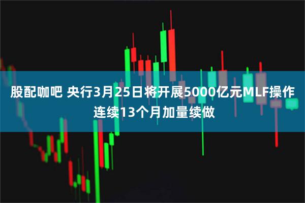 股配咖吧 央行3月25日将开展5000亿元MLF操作 连续13个月加量续做