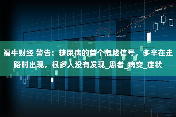 福牛财经 警告:糖尿病的首个危险信号,多半在走路时出现,很多人没有发现_患者_病变_症状