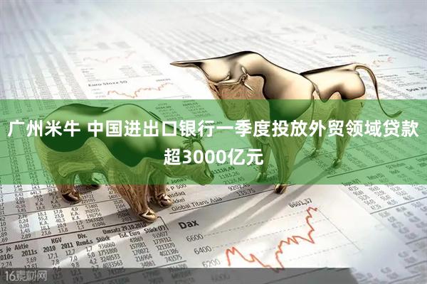 广州米牛 中国进出口银行一季度投放外贸领域贷款超3000亿元