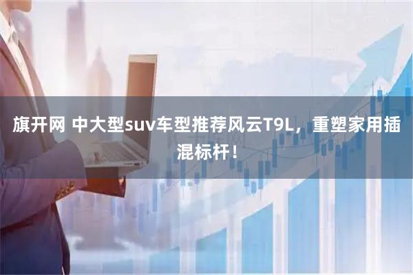 旗开网 中大型suv车型推荐风云T9L，重塑家用插混标杆！
