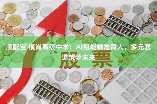 顺配宝 横岗高级中学：AI赋能精准育人，多元赛道筑梦未来