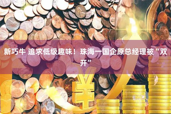 新巧牛 追求低级趣味！珠海一国企原总经理被“双开”
