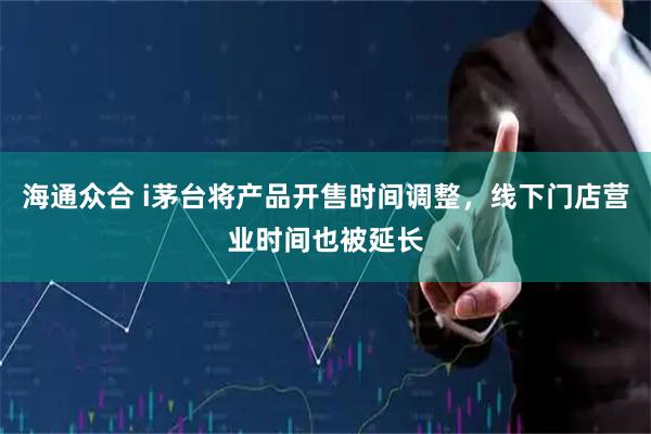 海通众合 i茅台将产品开售时间调整，线下门店营业时间也被延长