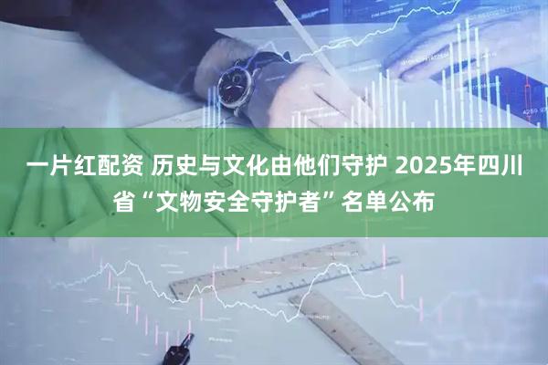 一片红配资 历史与文化由他们守护 2025年四川省“文物安全守护者”名单公布