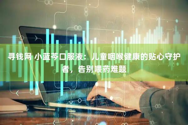 寻钱网 小蓝芩口服液：儿童咽喉健康的贴心守护者，告别喂药难题