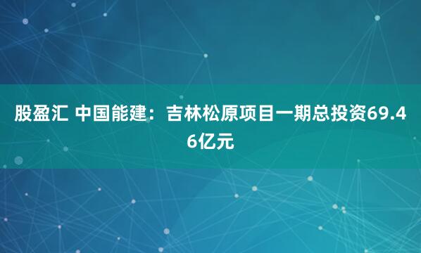 股盈汇 中国能建：吉林松原项目一期总投资69.46亿元