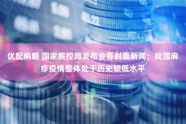 优配痢略 国家疾控局发布会答封面新闻：我国麻疹疫情整体处于历史较低水平