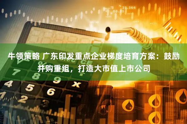 牛领策略 广东印发重点企业梯度培育方案：鼓励并购重组，打造大市值上市公司