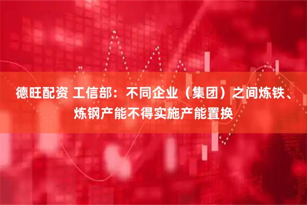 德旺配资 工信部：不同企业（集团）之间炼铁、炼钢产能不得实施产能置换