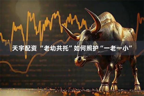 天宇配资 “老幼共托”如何照护“一老一小”