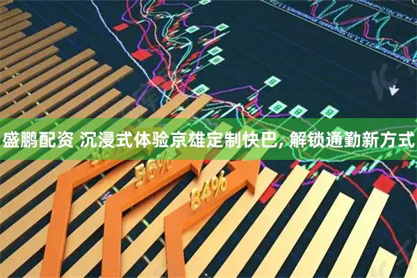 盛鹏配资 沉浸式体验京雄定制快巴, 解锁通勤新方式