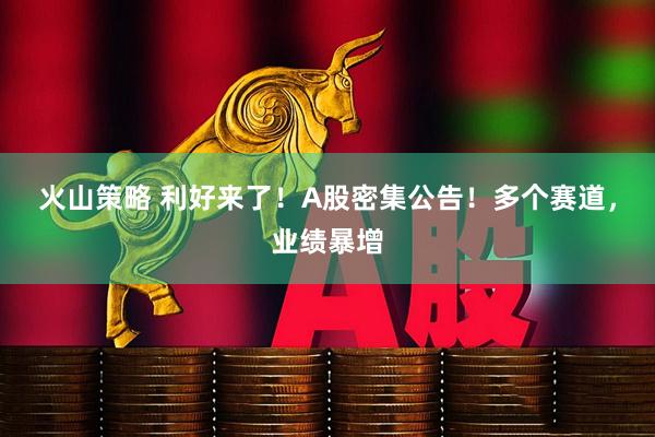 火山策略 利好来了!A股密集公告!多个赛道,业绩暴增