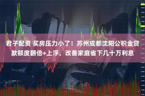 君子配资 买房压力小了！苏州成都沈阳公积金贷款额度翻倍+上浮，改善家庭省下几十万利息