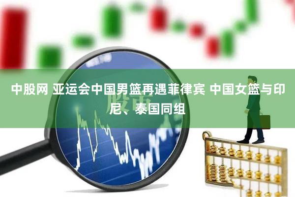 中股网 亚运会中国男篮再遇菲律宾 中国女篮与印尼、泰国同组