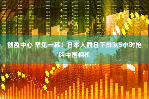 创盈中心 罕见一幕！日本人烈日下排队5小时抢购中国相机