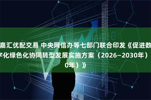 嘉汇优配交易 中央网信办等七部门联合印发《促进数字化绿色化协同转型发展实施方案（2026—2030年）》